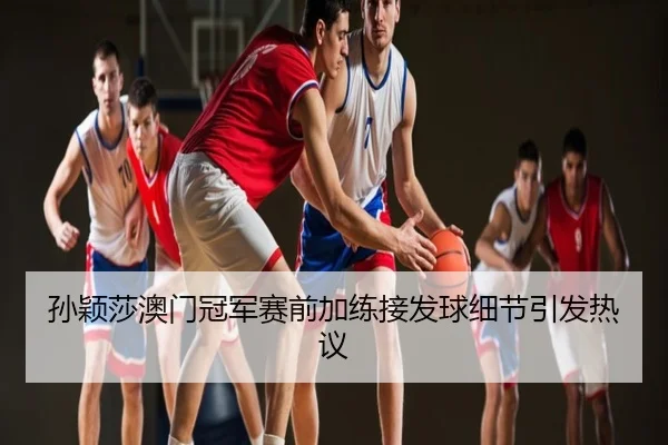 孙颖莎澳门冠军赛前加练接发球细节引发热议