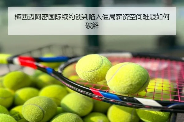 梅西迈阿密国际续约谈判陷入僵局薪资空间难题如何破解