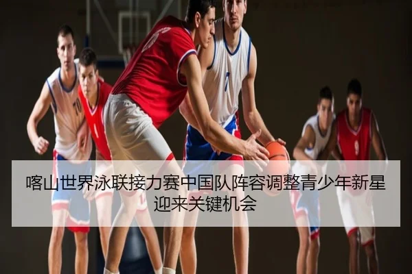 喀山世界泳联接力赛中国队阵容调整青少年新星迎来关键机会