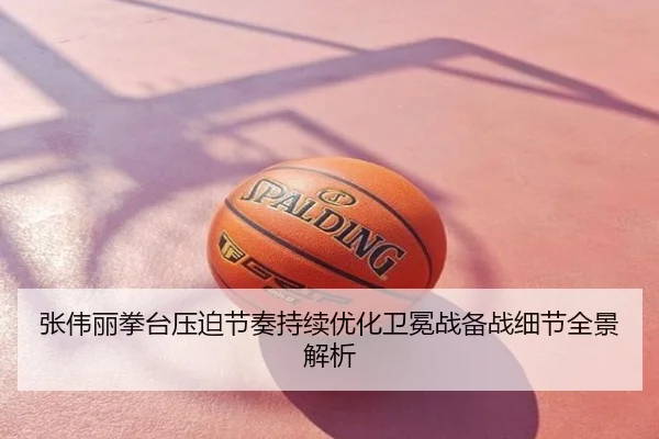 张伟丽拳台压迫节奏持续优化卫冕战备战细节全景解析